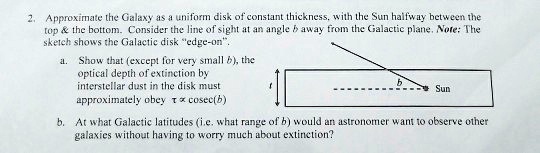 2. Approximate the Galaxy as a uniform disk of constant thickness, with the Sun halfway between the
top     the bottom. Consider the line of sight at an angle b away from the Galactic plane. Note: The
sketch shows the Galactic disk "edge-on".
a. Show that (except for very small b), the
optical depth of extinction by
interstellar dust in the disk must
approximately obey τ≈csc(b)
b. At what Galactic latitudes (i.e. what range of b) would an astronomer want to observe other
galaxies without having to worry much about extinction?