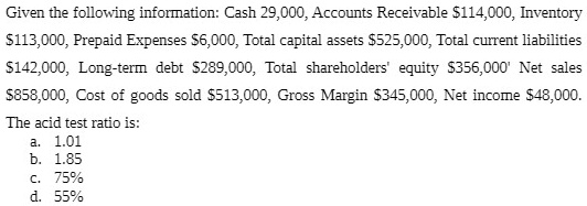 Given the following information: Cash 29,000, Accounts Receivable 114,000, Inventory113,000, Prepaid Expenses 6,000, Total capital assets525,000, Total current liabilities 142,000, Long-term debt289,000, Total shareholders' equity 356,000' Net sales858,000, Cost of goods sold 513,000, Gross Margin345,000, Net income 48,000.
The acid test ratio is:
a. 1.01
b. 1.85
c. 75%
d. 55%