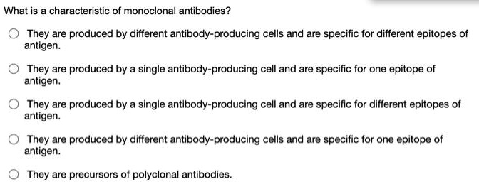 What is a characteristic of monoclonal antibodies?
They are produced by different antibody-producing cells and are specific for different epitopes of antigen.
They are produced by a single antibody-producing cell and are specific for one epitope of antigen.
They are produced by a single antibody-producing cell and are specific for different epitopes of antigen.
They are produced by different antibody-producing cells and are specific for one epitope of antigen.
They are precursors of polyclonal antibodies.