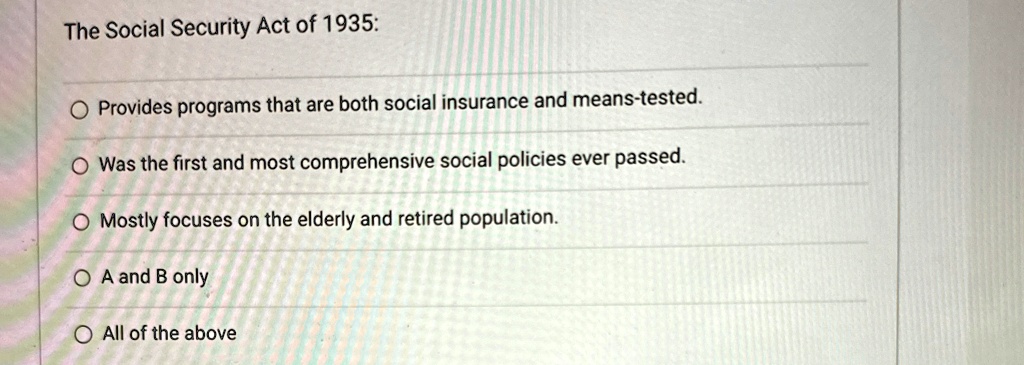 The Social Security Act of 1935:
Provides programs that are both social insurance and means-tested.
Was the first and most comprehensive social policies ever passed.
Mostly focuses on the elderly and retired population.
A and B only
All of the above