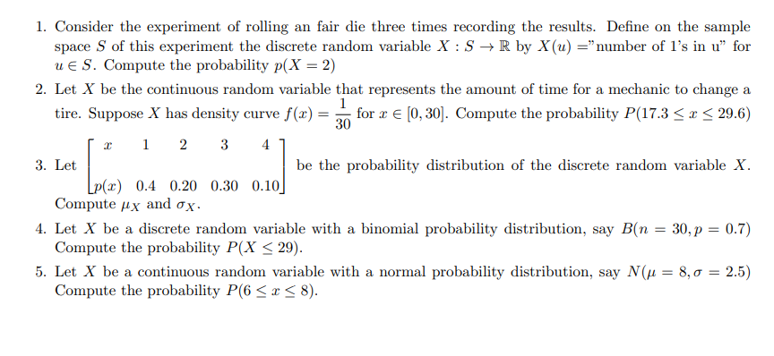 1. Consider the experiment of rolling an fair die three times recording the results. Define on the sample space ( S ) of this experiment the discrete random variable ( X: S ightarrow mathbbR ) by ( X(u)= ) "number of 1 's in u" for ( u in S ). Compute the probability ( p(X=2) )
2. Let ( X ) be the continuous random variable that represents the amount of time for a mechanic to change a tire. Suppose ( X ) has density curve ( f(x)=frac130 ) for ( x in[0,30] ). Compute the probability ( P(17.3 leq x leq 29.6) )
3. Let ( left[eginarraycccccx     1     2     3     4  p(x)     0.4     0.20     0.30     0.10endarrayight] ) be the probability distribution of the discrete random variable ( X ). Compute ( muX ) and ( sigmaX ).
4. Let ( X ) be a discrete random variable with a binomial probability distribution, say ( B(n=30, p=0.7) ) Compute the probability ( P(X leq 29) ).
5. Let ( X ) be a continuous random variable with a normal probability distribution, say ( N(mu=8, sigma=2.5) ) Compute the probability ( P(6 leq x leq 8) ).