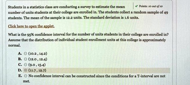 Students in a statistics class are conducting a survey to estimate the mean
number of units students at their college are enrolled in. The students collect a random sample of 49
students. The mean of the sample is 12.2 units. The standard deviation is 1.6 units.
Click here to open the applet.
What is the 95% confidence interval for the number of units students in their college are enrolled in?
Assume that the distribution of individual student enrollment units at this college is approximately
normal.
A.  (10.2, 14.2)
B.  (12.0, 12.4)
C.  (9.0, 15.4)
D.  (11.7, 12.7)
E. No confidence interval can be constructed since the conditions for a T-interval are not
met.
