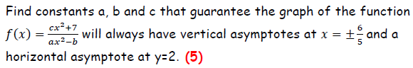 Find constants a, b and c that guarantee the graph of the function f(x)=(cx^2+7)/(ax^2-b) will always have vertical asymptotes at x= ±6/5 and a horizontal asymptote at y=2.