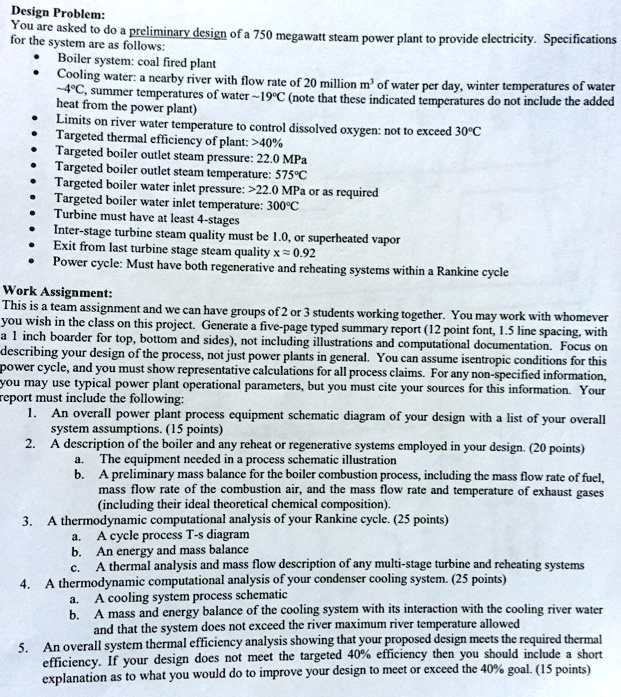 Design Problem:
You are asked to do a preliminary design of a 750 megawatt steam power plant to provide electricity. Specifications for the system are as follows:
• Boiler system: coal fired plant
• Cooling water: a nearby river with flow rate of 20 million m3 of water per day, winter temperatures of water  4°C, summer temperatures of water  19°C (note that these indicated temperatures do not include the added heat from the power plant)
• Limits on river water temperature to control dissolved oxygen: not to exceed 30°C
• Targeted thermal efficiency of plant: >40%
• Targeted boiler outlet steam pressure: 22.0 MPa
• Targeted boiler outlet steam temperature: 575°C
• Targeted boiler water inlet pressure: >22.0 MPa or as required
• Targeted boiler water inlet temperature: 300°C
• Turbine must have at least 4-stages
• Inter-stage turbine steam quality must be 1.0, or superheated vapor
• Exit from last turbine stage steam quality x ? 0.92
• Power cycle: Must have both regenerative and reheating systems within a Rankine cycle

Work Assignment:
This is a team assignment and we can have groups of 2 or 3 students working together. You may work with whomever you wish in the class on this project. Generate a five-page typed summary report (12 point font, 1.5 line spacing, with a 1 inch boarder for top, bottom and sides), not including illustrations and computational documentation. Focus on describing your design of the process, not just power plants in general. You can assume isentropic conditions for this power cycle, and you must show representative calculations for all process claims. For any non-specified information, you may use typical power plant operational parameters, but you must cite your sources for this information. Your report must include the following:
1. An overall power plant process equipment schematic diagram of your design with a list of your overall system assumptions. (15 points)
2. A description of the boiler and any reheat or regenerative systems employed in your design. (20 points)
   a. The equipment needed in a process schematic illustration
   b. A preliminary mass balance for the boiler combustion process, including the mass flow rate of fuel, mass flow rate of the combustion air, and the mass flow rate and temperature of exhaust gases (including their ideal theoretical chemical composition).
3. A thermodynamic computational analysis of your Rankine cycle. (25 points)
   a. A cycle process T-s diagram
   b. An energy and mass balance
   c. A thermal analysis and mass flow description of any multi-stage turbine and reheating systems
4. A thermodynamic computational analysis of your condenser cooling system. (25 points)
   a. A cooling system process schematic
   b. A mass and energy balance of the cooling system with its interaction with the cooling river water and that the system does not exceed the river maximum river temperature allowed
5. An overall system thermal efficiency analysis showing that your proposed design meets the required thermal efficiency. If your design does not meet the targeted 40% efficiency then you should include a short explanation as to what you would do to improve your design to meet or exceed the 40% goal. (15 points)