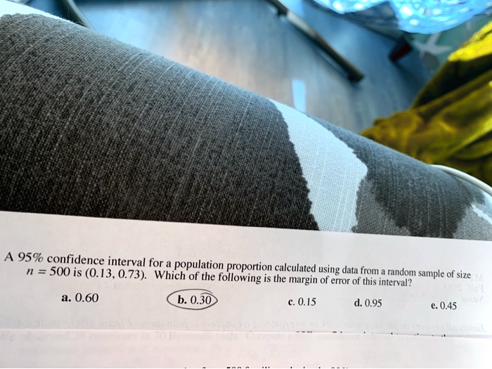 A 95% confidence interval for a population proportion calculated using data from a random sample of size n = 500 is (0.13, 0.73). Which of the following is the margin of error of this interval?
a. 0.60 b. 0.30 c. 0.15 d. 0.95 e. 0.45