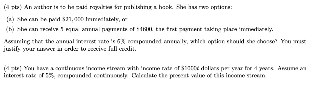 An author is to be paid royalties for publishing a book. She has two options: (a) She can be paid 21,000 immediately, or (b) She can receive 5 equal annual payments of4600, the first payment taking place immediately. Assuming that the annual interest rate is 6% compounded annually, which option should she choose? You must justify your answer in order to receive full credit. You have a continuous income stream with income rate of $1000t dollars per year for 4 years. Assume an interest rate of 5%, compounded continuously. Calculate the present value of this income stream.