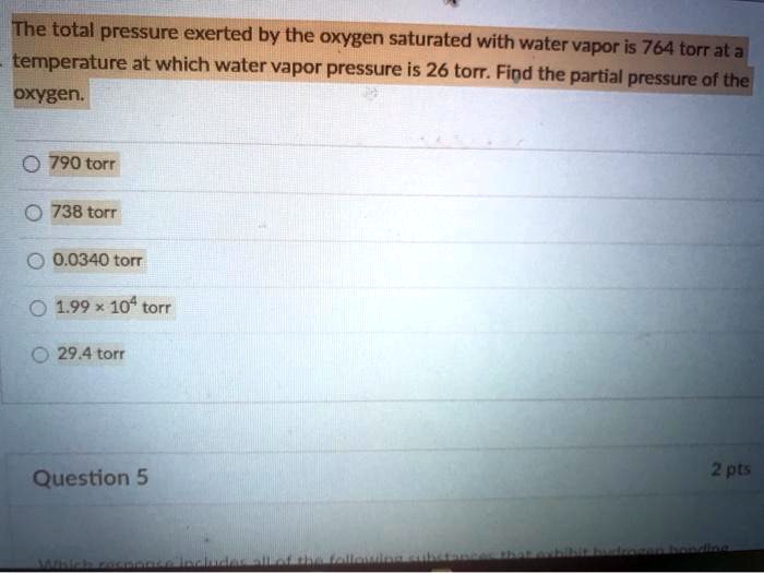 The total pressure exerted by the oxygen saturated with water vapor is 764 torr at a temperature at which water vapor pressure is 26 torr. Find the partial pressure of the oxygen.

790 torr
738 torr
0.0340 torr
1.99 x 10^4 torr
29.4 torr