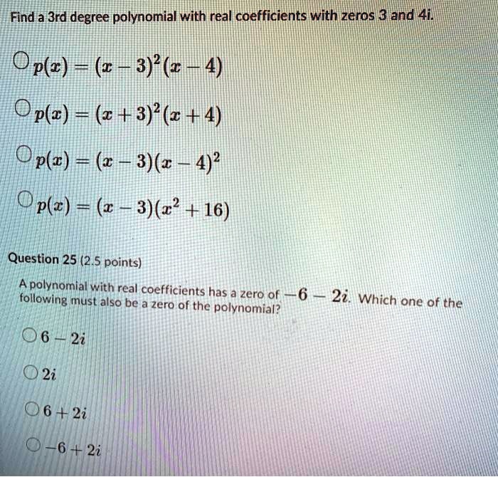 Find a 3rd degree polynomial with real coefficients with zeros 3 and 4i.
p(x) = (x - 3)^2(x - 4)
p(x) = (x + 3)^2(x + 4)
p(x) = (x - 3)(x - 4)^2
p(x) = (x - 3)(x^2 + 16)
Question 25 (2.5 points)
A polynomial with real coefficients has a zero of -6 - 2i. Which one of the following must also be a zero of the polynomial?
6 - 2i
2i
6 + 2i
-6 + 2i