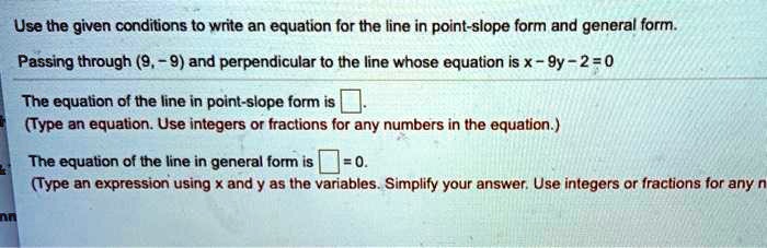 Use the given conditions to write an equation for the line in point-slope form and general form.
Passing through (9, -9) and perpendicular to the line whose equation is x - 9y - 2 = 0
The equation of the line in point-slope form is .
(Type an equation. Use integers or fractions for any numbers in the equation.)
The equation of the line in general form is = 0.
(Type an expression using x and y as the variables. Simplify your answer. Use integers or fractions for any
