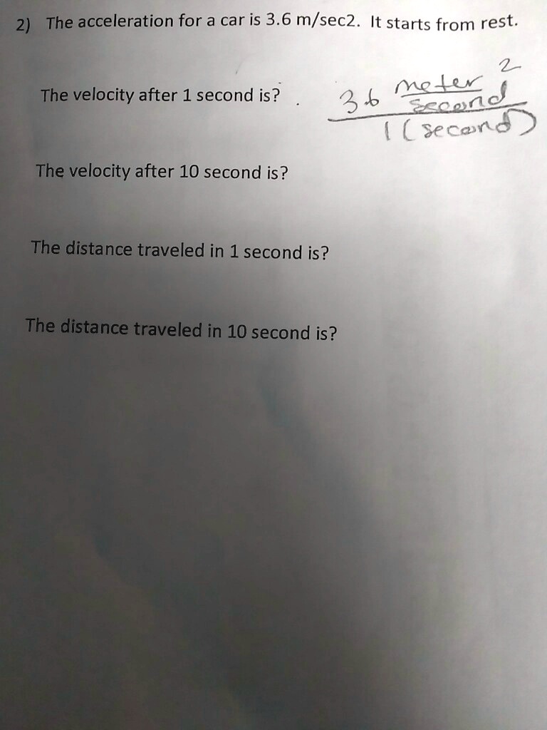 2) The acceleration for a car is 3.6 m/sec2. It starts from rest.

The velocity after 1 second is?

The velocity after 10 second is?

The distance traveled in 1 second is?

The distance traveled in 10 second is?