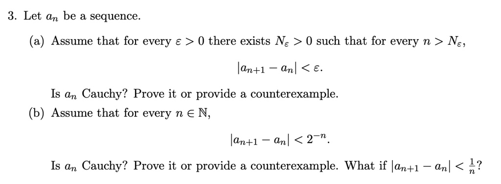 3. Let an be a sequence.
(a) Assume that for every ε > 0 there exists Nε > 0 such that for every n > Nε,
|an+1 - an| < ε.
Is an Cauchy? Prove it or provide a counterexample.
(b) Assume that for every n ∈ℕ,
|an+1 - an| < 2^-n.
Is an Cauchy? Prove it or provide a counterexample. What if |an+1 - an| < (1)/(n)?