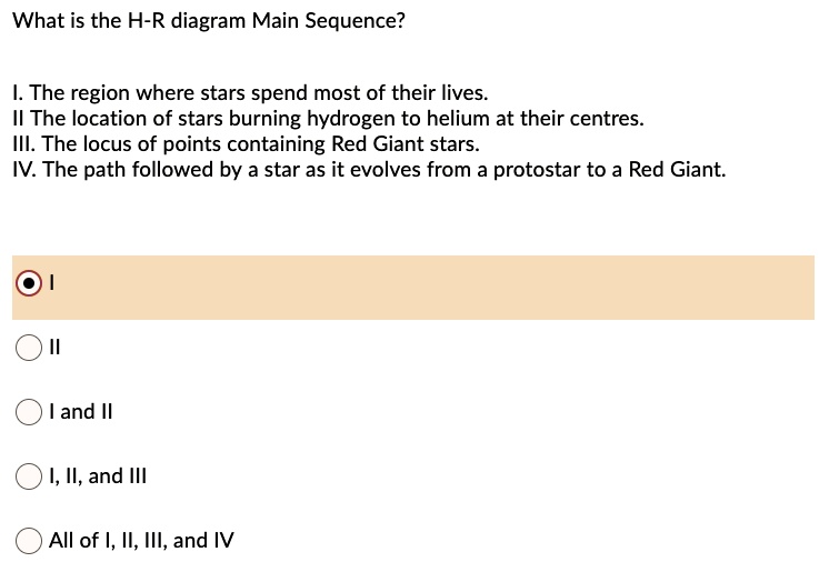 What is the H-R diagram Main Sequence?

I. The region where stars spend most of their lives.
II The location of stars burning hydrogen to helium at their centres.
III. The locus of points containing Red Giant stars.
IV. The path followed by a star as it evolves from a protostar to a Red Giant.

I
II
I and II
I, II, and III
All of I, II, III, and IV