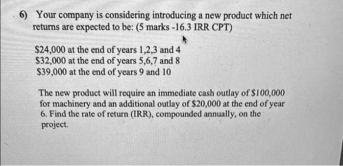 6) Your company is considering introducing a new product which net
returns are expected to be:

24,000 at the end of years 1,2,3 and 432,000 at the end of years 5,6,7 and 8
39,000 at the end of years 9 and 10

The new product will require an immediate cash outlay of100,000
for machinery and an additional outlay of 20,000 at the end of year
6. Find the rate of return (IRR), compounded annually, on the
project.