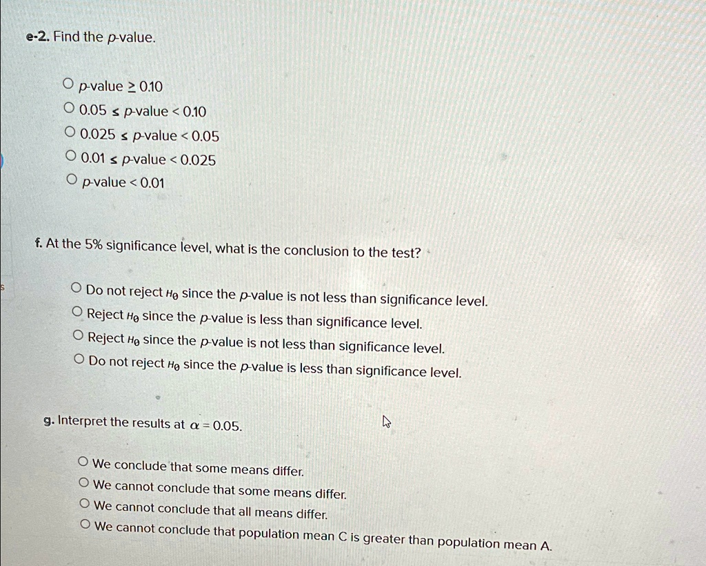 e-2. Find the p-value.
? p-value ? 0.10
? 0.05 ? p-value < 0.10
? 0.025 ? p-value < 0.05
? 0.01 ? p-value < 0.025
? p-value < 0.01
f. At the 5% significance level, what is the conclusion to the test?
? Do not reject H0 since the p-value is not less than significance level.
? Reject H0 since the p-value is less than significance level.
? Reject H0 since the p-value is not less than significance level.
? Do not reject H0 since the p-value is less than significance level.
g. Interpret the results at ? = 0.05.
? We conclude that some means differ.
? We cannot conclude that some means differ.
? We cannot conclude that all means differ.
? We cannot conclude that population mean C is greater than population mean A.