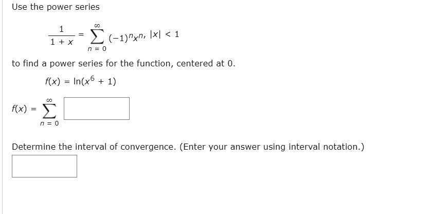 Use the power series

1 / (1 + x) = sumn=0^infinity (-1)^n x^n, |x| < 1

to find a power series for the function, centered at 0.

f(x) = ln(x^6 + 1)

f(x) = sumn=0^infinity [ ]

Determine the interval of convergence. (Enter your answer using interval notation.)
[ ]