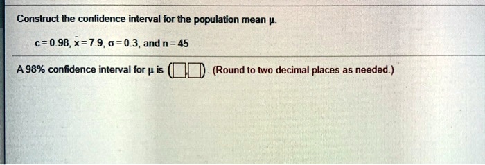 Construct the confidence interval for the population mean ?.
c = 0.98, x? = 7.9, ? = 0.3, and n = 45
A 98% confidence interval for ? is ( , ). (Round to two decimal places as needed.)
