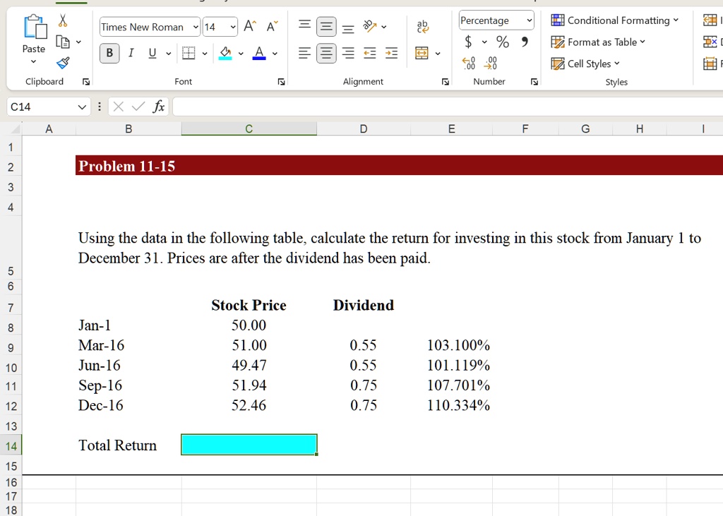 Problem 11-15

Using the data in the following table, calculate the return for investing in this stock from January 1 to
December 31. Prices are after the dividend has been paid.

Stock Price	Dividend
Jan-1	50.00
Mar-16	51.00	0.55	103.100%
Jun-16	49.47	0.55	101.119%
Sep-16	51.94	0.75	107.701%
Dec-16	52.46	0.75	110.334%

Total Return
