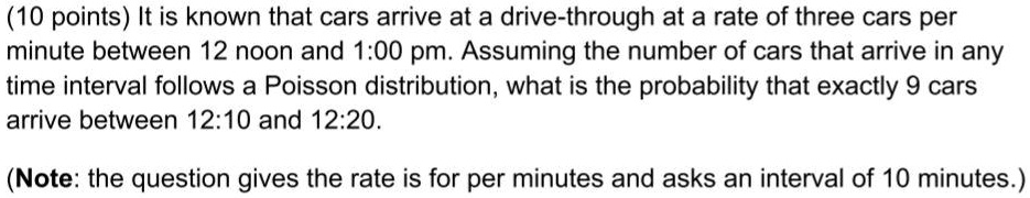 It is known that cars arrive at a drive-through at a rate of three cars per minute between 12 noon and 1:00 pm. Assuming the number of cars that arrive in any time interval follows a Poisson distribution, what is the probability that exactly 9 cars arrive between 12:10 and 12:20.

(Note: the question gives the rate is for per minutes and asks an interval of 10 minutes.)