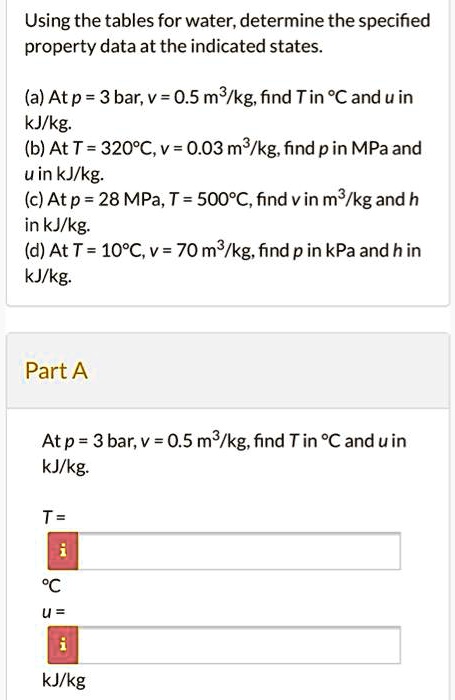Using the tables for water, determine the specified property data at the indicated states.
(a) At p = 3 bar, v = 0.5 m³/kg, find T in °C and u in kJ/kg.
(b) At T = 320°C, v = 0.03 m³/kg, find p in MPa and u in kJ/kg.
(c) At p = 28 MPa, T = 500°C, find v in m³/kg and h in kJ/kg.
(d) At T = 10°C, v = 70 m³/kg, find p in kPa and h in kJ/kg.
Part A
At p = 3 bar, v = 0.5 m³/kg, find T in °C and u in kJ/kg.
T =
°C
u =
kJ/kg
