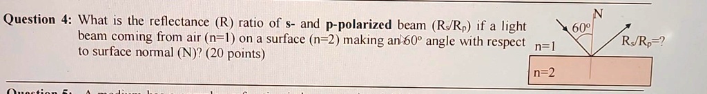 Question 4: What is the reflectance (R) ratio of s- and p-polarized beam (Rs/Rp) if a light beam coming from air (n=1) on a surface (n=2) making an 60^∘ angle with respect to surface normal (N)? (20 points)