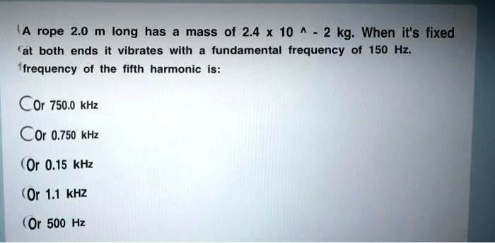 A rope 2.0 m long has a mass of 2.4 x 10 ^ - 2 kg. When it's fixed at both ends it vibrates with a fundamental frequency of 150 Hz. frequency of the fifth harmonic is:

Or 750.0 kHz
Or 0.750 kHz
Or 0.15 kHz
Or 1.1 kHz
Or 500 Hz