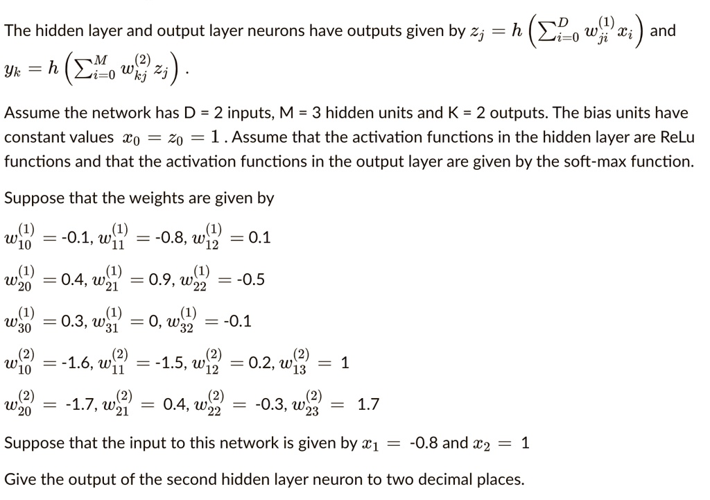 The hidden layer and output layer neurons have outputs given by zj = h (?Di=0 wji(1) xi) and yk = h (?Mi=0 wkj(2) zj) .

Assume the network has D = 2 inputs, M = 3 hidden units and K = 2 outputs. The bias units have constant values x0 = z0 = 1 . Assume that the activation functions in the hidden layer are ReLu functions and that the activation functions in the output layer are given by the soft-max function.

Suppose that the weights are given by
w10(1) = -0.1, w11(1) = -0.8, w12(1) = 0.1
w20(1) = 0.4, w21(1) = 0.9, w22(1) = -0.5
w30(1) = 0.3, w31(1) = 0, w32(1) = -0.1
w10(2) = -1.6, w11(2) = -1.5, w12(2) = 0.2, w13(2) = 1
w20(2) = -1.7, w21(2) = 0.4, w22(2) = -0.3, w23(2) = 1.7

Suppose that the input to this network is given by x1 = -0.8 and x2 = 1

Give the output of the second hidden layer neuron to two decimal places.
