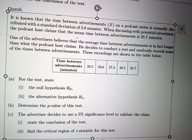 Ques6.
clusion of the test.
@
It is known that the time between advertisements (X) on a podcast series is normally dis
tributed with a standard deviation of 3.6 minutes. When discussing with potential advertisers,
the podcast host claims that the mean time between advertisements is 25.7 minutes.
One of the advertisers believes that the average time between advertisements is in fact longer
than what the podcast host claims. He decides to conduct a test and randomly records some
of the times between advertisements. These recordings are shown in the table below.
(a) For the test, state
Time between
advertisements 23.5 30.6 27.4 28.5 25.7
(minutes)
(i) the null hypothesis H0,
(ii) the alternative hypothesis H1.
(b) Determine the p-value of this test.
(c). The advertiser decides to use a 5% significance level to validate the claim.
(i) state the conclusion of the test,
(ii) find the critical region of z-statistic for this test.