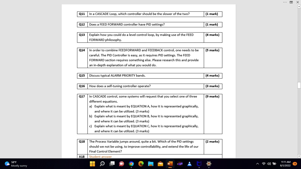 Q11 In a CASCADE Loop, which controller should be the slower of the two?
(1 mark)
Q12 Does a FEED FORWARD controller have PID settings?
(1 mark)
Q13 Explain how you could do a level control loop, by making use of the FEED FORWARD philosophy.
(4 marks)
Q14 In order to combine FEEDFORWARD and FEEDBACK control, one needs to be careful. The PID Controller is easy, as it requires PID settings. The FEED FORWARD section requires something else. Please research this and provide an in-depth explanation of what you would do.
(5 marks)
Q15 Discuss typical ALARM PRIORITY bands.
(4 marks)
Q16 How does a self-tuning controller operate?
(3 marks)
Q17 In CASCADE control, some systems will request that you select one of three different equations.
a) Explain what is meant by EQUATION A, how it is represented graphically, and where it can be utilized. (3 marks)
b) Explain what is meant by EQUATION B, how it is represented graphically, and where it can be utilized. (3 marks)
c) Explain what is meant by EQUATION C, how it is represented graphically, and where it can be utilized. (3 marks)
(9 marks)
Q18 The Process Variable jumps around, quite a bit. Which of the PID settings should we not be using, to improve controllability, and extend the life of our Final Control Element?
(2 marks)
A18 Student answer
