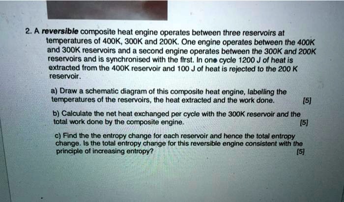 2. A reversible composite heat engine operates between three reservoirs at temperatures of 400K, 300K and 200K. One engine operates between the 400K and 300K reservoirs and a second engine operates between the 300K and 200K reservoirs and is synchronised with the first. In one cycle 1200 J of heat is extracted from the 400K reservoir and 100 J of heat is rejected to the 200 K reservoir.
a) Draw a schematic diagram of this composite heat engine, labelling the temperatures of the reservoirs, the heat extracted and the work done. [5]
b) Calculate the net heat exchanged per cycle with the 300K reservoir and the total work done by the composite engine. [5]
c) Find the the entropy change for each reservoir and hence the total entropy change. Is the total entropy change for this reversible engine consistent with the principle of increasing entropy? [5]