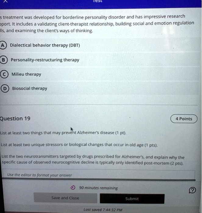 s treatment was developed for borderline personality disorder and has impressive research
Oport. It includes a validating client-therapist relationship, building social and emotion regulation
lls, and examining the client's ways of thinking.
A Dialectical behavior therapy (DBT)
B Personality-restructuring therapy
C Milieu therapy
D Biosocial therapy
Question 19
List at least two things that may prevent Alzheimer's disease (1 pt).
List at least two unique stressors or biological changes that occur in old age (1 pts).
4 Points
List the two neurotransmitters targeted by drugs prescribed for Alzheimer's, and explain why the
specific cause of observed neurocognitive decline is typically only identified post-mortem (2 pts).
Use the editor to format your answer
90 minutes remaining
Save and Close
Submit
Last saved 7:44:32 PM