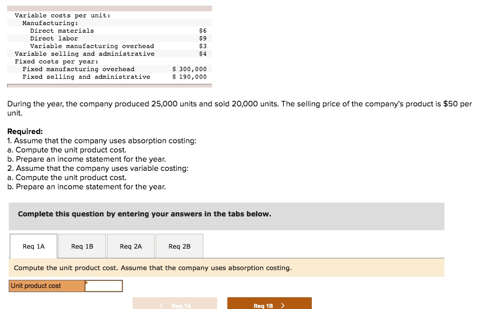 Variable costs per unit:
Manufacturing:
Direct materials 6
Direct labor9
Variable manufacturing overhead 3
Variable selling and administrative4
Fixed costs per year:
Fixed manufacturing overhead 300,000
Fixed selling and administrative190,000
During the year, the company produced 25,000 units and sold 20,000 units. The selling price of the company's product is 50 per unit.
Required:
1. Assume that the company uses absorption costing:
a. Compute the unit product cost.
b. Prepare an income statement for the year.
2. Assume that the company uses variable costing:
a. Compute the unit product cost.
b. Prepare an income statement for the year.
Complete this question by entering your answers in the tabs below.
Req 1A
Req 1B
Req 2A
Req 2B
Compute the unit product cost. Assume that the company uses absorption costing.
Unit product cost