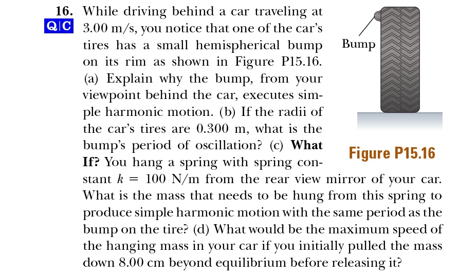 16. While driving behind a car traveling at 3.00 m/s, you notice that one of the car's tires has a small hemispherical bump on its rim as shown in Figure P15.16. (a) Explain why the bump, from your viewpoint behind the car, executes simple harmonic motion. (b) If the radii of the car's tires are 0.300 m, what is the bump's period of oscillation? (c) What If? You hang a spring with spring constant k = 100 N/m from the rear view mirror of your car. What is the mass that needs to be hung from this spring to produce simple harmonic motion with the same period as the bump on the tire? (d) What would be the maximum speed of the hanging mass in your car if you initially pulled the mass down 8.00 cm beyond equilibrium before releasing it?
