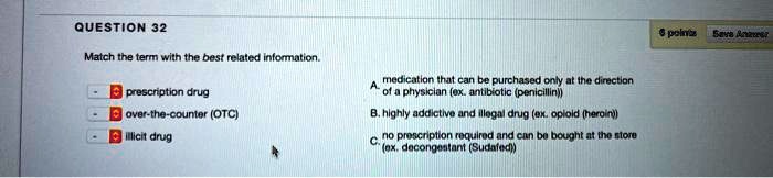 Match the term with the best related information.

prescription drug
over-the-counter (OTC)
illicit drug

A. medication that can be purchased only at the direction of a physician (ex. antibiotic (penicillin))
B. highly addictive and illegal drug (ex. opioid (heroin))
C. no prescription required and can be bought at the store (ex. decongestant (Sudafed))