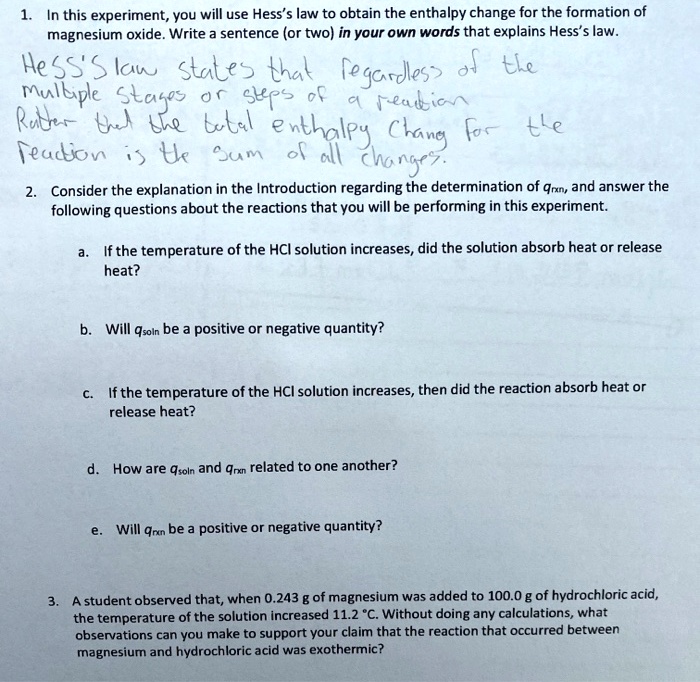 1. In this experiment, you will use Hess's law to obtain the enthalpy change for the formation of magnesium oxide. Write a sentence (or two) in your own words that explains Hess's law.
HESS'S law states that regardless of the multiple stages or steps of a reaction rather that the total enthalpy chang for the reaction is the sum of all changes.
2. Consider the explanation in the Introduction regarding the determination of qrxn, and answer the following questions about the reactions that you will be performing in this experiment.
a. If the temperature of the HCl solution increases, did the solution absorb heat or release heat?
b. Will qsoln be a positive or negative quantity?
c. If the temperature of the HCl solution increases, then did the reaction absorb heat or release heat?
d. How are qsoln and qrxn related to one another?
e. Will qrxn be a positive or negative quantity?
3. A student observed that, when 0.243 g of magnesium was added to 100.0 g of hydrochloric acid, the temperature of the solution increased 11.2 °C. Without doing any calculations, what observations can you make to support your claim that the reaction that occurred between magnesium and hydrochloric acid was exothermic?
