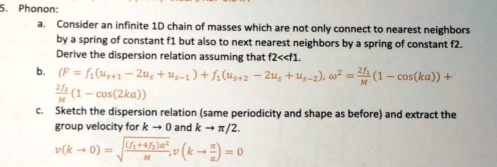 5. Phonon:
a. Consider an infinite 1D chain of masses which are not only connect to nearest neighbors by a spring of constant f1 but also to next nearest neighbors by a spring of constant f2. Derive the dispersion relation assuming that f2<<f1.
b. (F = f1(us+1 - 2us + us-1) + f2(us+2 - 2us + us-2), ?^2 = (2f1/M)(1 - cos(ka)) + (2f2/M)(1 - cos(2ka))
c. Sketch the dispersion relation (same periodicity and shape as before) and extract the group velocity for k -> 0 and k -> ?/2.
v(k -> 0) = sqrt(((f1+4f2)a^2)/M), v(k -> ?/a) = 0