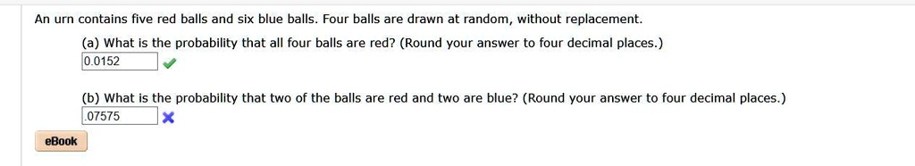An urn contains five red balls and six blue balls. Four balls are drawn at random, without replacement.
(a) What is the probability that all four balls are red? (Round your answer to four decimal places.)
0.0152
(b) What is the probability that two of the balls are red and two are blue? (Round your answer to four decimal places.)
.07575