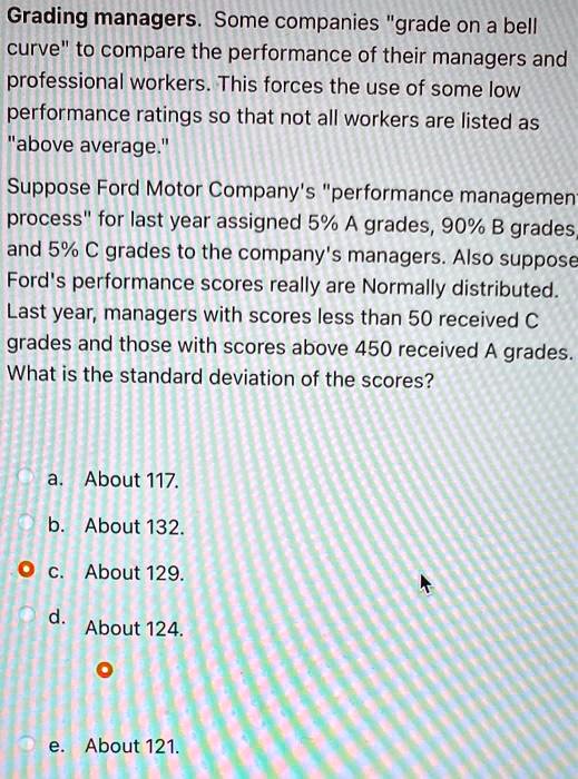 Grading managers. Some companies "grade on a bell curve" to compare the performance of their managers and professional workers. This forces the use of some low performance ratings so that not all workers are listed as "above average."
Suppose Ford Motor Company's "performance management process" for last year assigned 5% A grades, 90% B grades, and 5% C grades to the company's managers. Also suppose Ford's performance scores really are Normally distributed. Last year, managers with scores less than 50 received C grades and those with scores above 450 received A grades.
What is the standard deviation of the scores?
a. About 117.
b. About 132.
c. About 129.
d. About 124.
e. About 121.