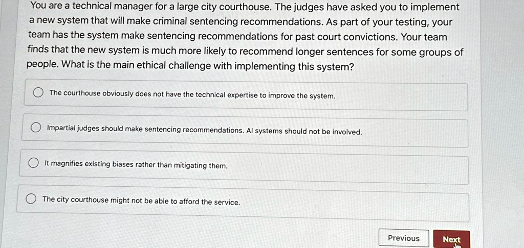 You are a technical manager for a large city courthouse. The judges have asked you to implement
a new system that will make criminal sentencing recommendations. As part of your testing, your
team has the system make sentencing recommendations for past court convictions. Your team
finds that the new system is much more likely to recommend longer sentences for some groups of
people. What is the main ethical challenge with implementing this system?
The courthouse obviously does not have the technical expertise to improve the system.
Impartial judges should make sentencing recommendations. AI systems should not be involved.
It magnifies existing biases rather than mitigating them.
The city courthouse might not be able to afford the service.
Previous
Next