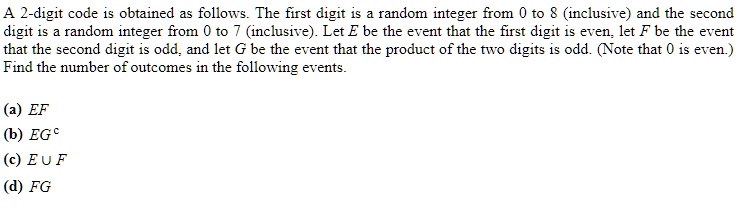 A 2-digit code is obtained as follows. The first digit is a random integer from 0 to 8 (inclusive) and the second digit is a random integer from 0 to 7 (inclusive). Let E be the event that the first digit is even, let F be the event that the second digit is odd, and let G be the event that the product of the two digits is odd. (Note that 0 is even.) Find the number of outcomes in the following events.

(a) EF
(b) EG^c
(c) E ? F
(d) FG