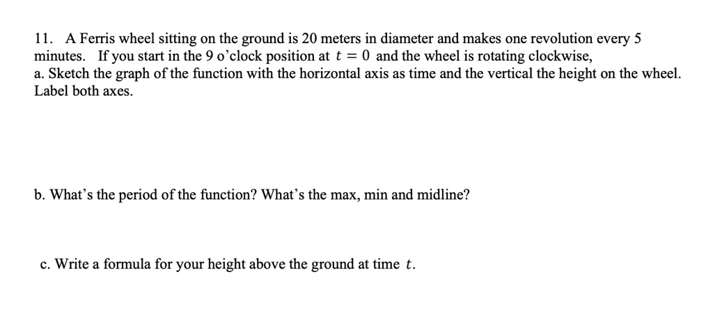 11. A Ferris wheel sitting on the ground is 20 meters in diameter and makes one revolution every 5 minutes. If you start in the 9 o'clock position at t = 0 and the wheel is rotating clockwise, a. Sketch the graph of the function with the horizontal axis as time and the vertical the height on the wheel. Label both axes.

b. What's the period of the function? What's the max, min and midline?

c. Write a formula for your height above the ground at time t.