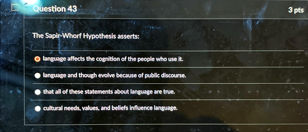 Question 43
The Sapir-Whorf Hypothesis asserts:
? language affects the cognition of the people who use it.
? language and though evolve because of public discourse.
? that all of these statements about language are true.
? cultural needs, values, and beliefs influence language.
3 pts