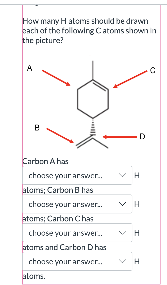 How many H atoms should be drawn each of the following C atoms shown in the picture?

Carbon A has
choose your answer...
H atoms; Carbon B has
choose your answer...
H atoms; Carbon C has
choose your answer...
H atoms and Carbon D has
choose your answer...
H atoms.