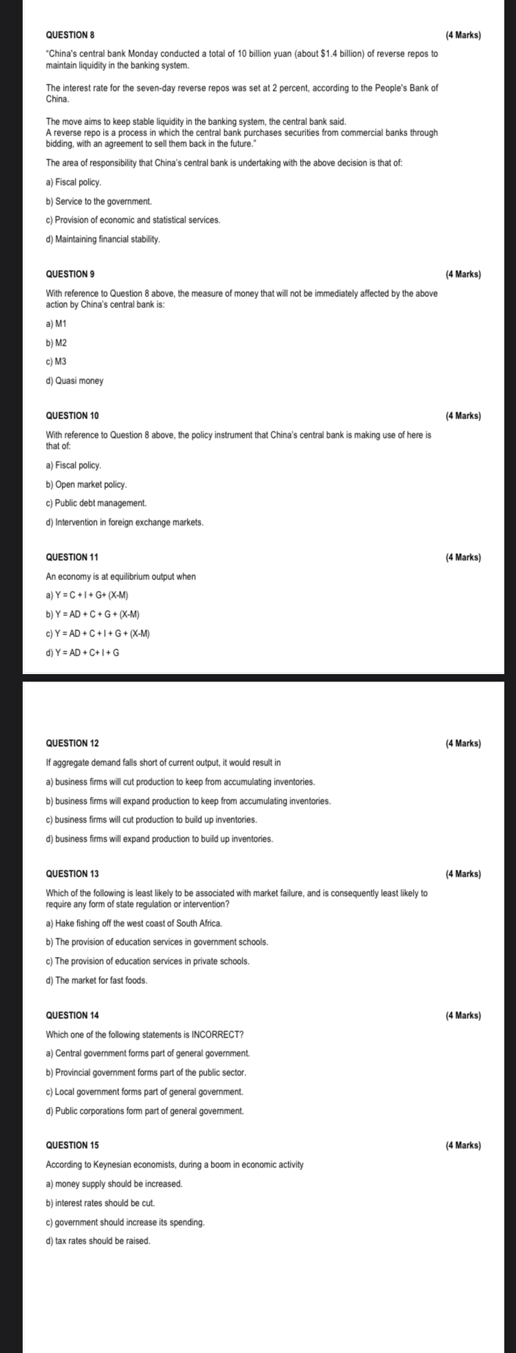 QUESTION 8
(4 Marks)
"China's central bank Monday conducted a total of 10 billion yuan (about 1.4 billion) of reverse repos to maintain liquidity in the banking system.

The interest rate for the seven-day reverse repos was set at 2 percent, according to the People's Bank of China.

The move aims to keep stable liquidity in the banking system, the central bank said.
A reverse repo is a process in which the central bank purchases securities from commercial banks through bidding, with an agreement to sell them back in the future."

The area of responsibility that China's central bank is undertaking with the above decision is that of:
a) Fiscal policy.
b) Service to the government.
c) Provision of economic and statistical services.
d) Maintaining financial stability.

QUESTION 9
(4 Marks)
With reference to Question 8 above, the measure of money that will not be immediately affected by the above action by China's central bank is:
a) M1
b) M2
c) M3
d) Quasi money

QUESTION 10
(4 Marks)
With reference to Question 8 above, the policy instrument that China's central bank is making use of here is that of:
a) Fiscal policy.
b) Open market policy.
c) Public debt management.
d) Intervention in foreign exchange markets.

QUESTION 11
(4 Marks)
An economy is at equilibrium output when
a) Y = C + I + G + (X-M)
b) Y = AD + C + G + (X-M)
c) Y = AD + C + I + G + (X-M)
d) Y = AD + C + I + G

QUESTION 12
(4 Marks)
If aggregate demand falls short of current output, it would result in
a) business firms will cut production to keep from accumulating inventories.
b) business firms will expand production to keep from accumulating inventories.
c) business firms will cut production to build up inventories.
d) business firms will expand production to build up inventories.

QUESTION 13
(4 Marks)
Which of the following is least likely to be associated with market failure, and is consequently least likely to require any form of state regulation or intervention?
a) Hake fishing off the west coast of South Africa.
b) The provision of education services in government schools.
c) The provision of education services in private schools.
d) The market for fast foods.

QUESTION 14
(4 Marks)
Which one of the following statements is INCORRECT?
a) Central government forms part of general government.
b) Provincial government forms part of the public sector.
c) Local government forms part of general government.
d) Public corporations form part of general government.

QUESTION 15
(4 Marks)
According to Keynesian economists, during a boom in economic activity
a) money supply should be increased.
b) interest rates should be cut.
c) government should increase its spending.
d) tax rates should be raised.