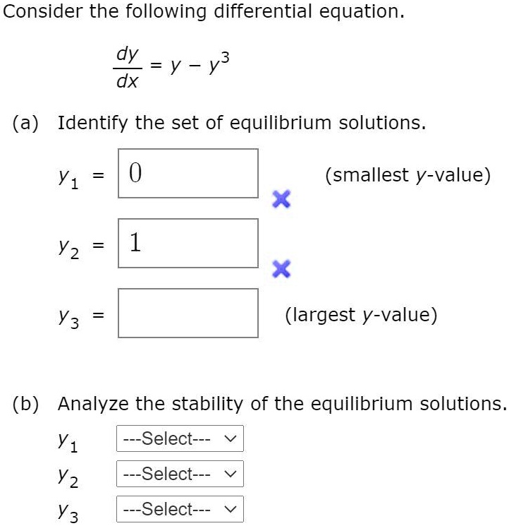 Consider the following differential equation.
dy/dx = y - y^3
(a) Identify the set of equilibrium solutions.
y1 = 0 (smallest y-value)
y2 = 1
y3 = (largest y-value)
(b) Analyze the stability of the equilibrium solutions.
y1 —Select—
y2 —Select—
y3 —Select—