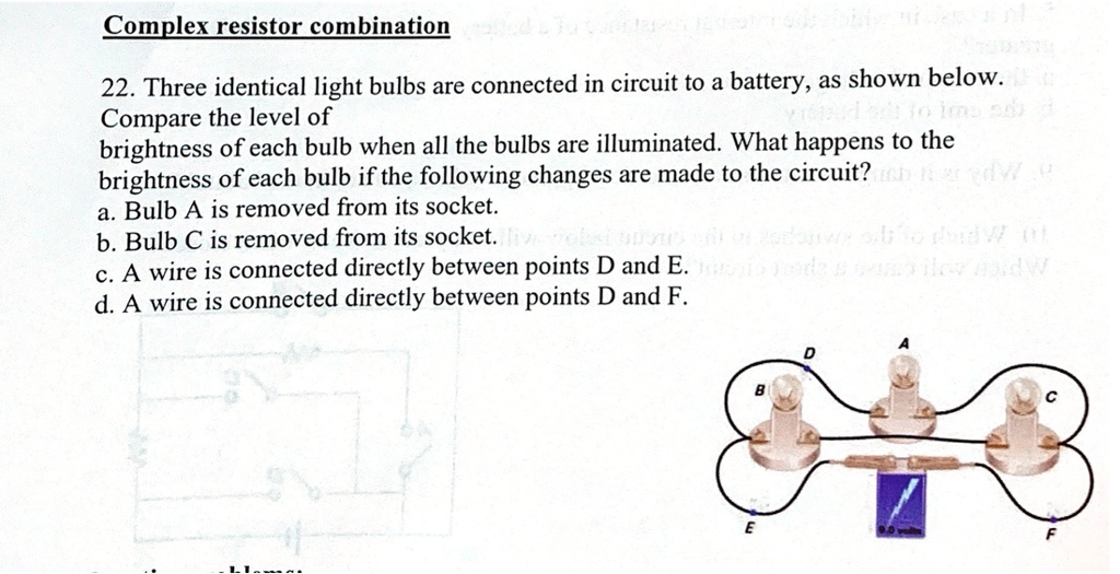 Complex resistor combination
22. Three identical light bulbs are connected in circuit to a battery, as shown below. Compare the level of brightness of each bulb when all the bulbs are illuminated. What happens to the brightness of each bulb if the following changes are made to the circuit?
a. Bulb A is removed from its socket.
b. Bulb C is removed from its socket.
c. A wire is connected directly between points D and E.
d. A wire is connected directly between points D and F.