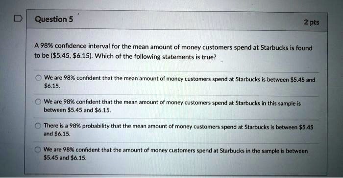 A 98% confidence interval for the mean amount of money customers spend at Starbucks is found to be ($5.45, $6.15). Which of the following statements is true?

We are 98% confident that the mean amount of money customers spend at Starbucks is between $5.45 and $6.15.
We are 98% confident that the mean amount of money customers spend at Starbucks in this sample is between $5.45 and $6.15.
There is a 98% probability that the mean amount of money customers spend at Starbucks is between $5.45 and $6.15.
We are 98% confident that the amount of money customers spend at Starbucks in the sample is between $5.45 and $6.15.
