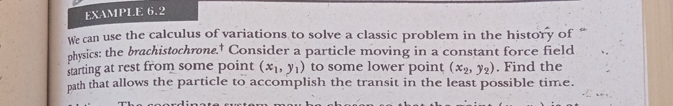 EXAMPLE 6.2
We can use the calculus of variations to solve a classic problem in the history of ". physics: the brachistochrone. ^† Consider a particle moving in a constant force field starting at rest from some point (x1, y1) to some lower point (x2, y2). Find the path that allows the particle to accomplish the transit in the least possible time.