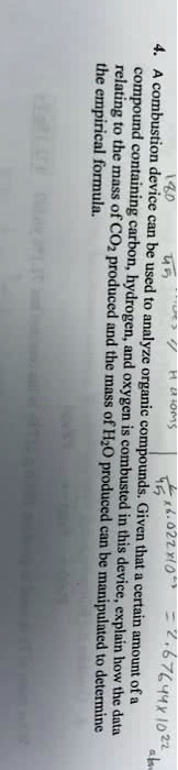 4. A combustion device can be used to analyze organic compounds. Given that a certain amount of a compound containing carbon, hydrogen, and oxygen is combusted in this device, explain how the data relating to the mass of CO2 produced and the mass of H2O produced can be manipulated to determine the empirical formula.