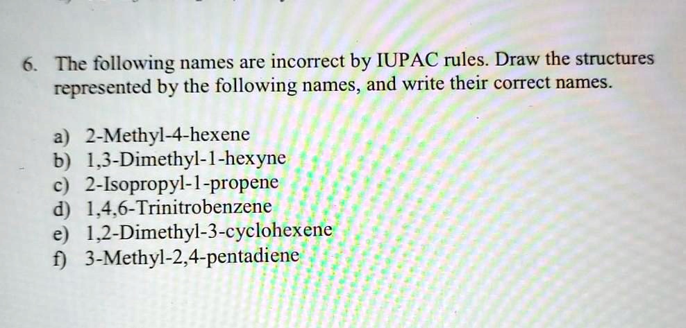 6. The following names are incorrect by IUPAC rules. Draw the structures represented by the following names, and write their correct names.

a) 2-Methyl-4-hexene
b) 1,3-Dimethyl-1-hexyne
c) 2-Isopropyl-1-propene
d) 1,4,6-Trinitrobenzene
e) 1,2-Dimethyl-3-cyclohexene
f) 3-Methyl-2,4-pentadiene