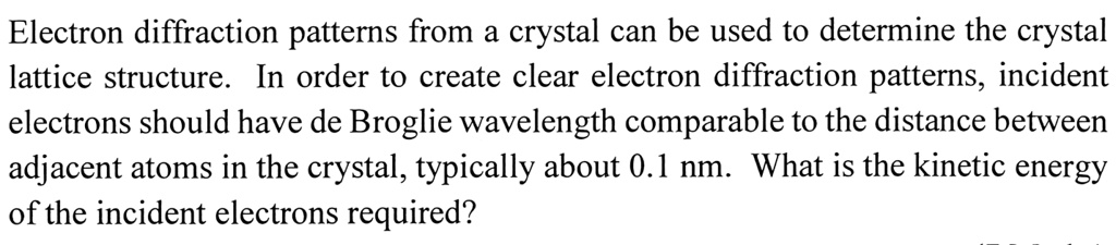 Electron diffraction patterns from a crystal can be used to determine the crystal lattice structure. In order to create clear electron diffraction patterns, incident electrons should have de Broglie wavelength comparable to the distance between adjacent atoms in the crystal, typically about 0.1 nm. What is the kinetic energy of the incident electrons required?